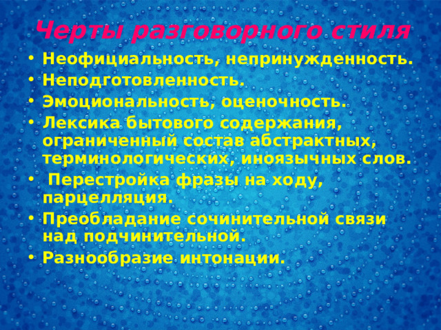 Черты разговорного стиля Неофициальность, непринужденность. Неподготовленность. Эмоциональность, оценочность. Лексика бытового содержания, ограниченный состав абстрактных, терминологических, иноязычных слов.  Перестройка фразы на ходу, парцелляция. Преобладание сочинительной связи над подчинительной. Разнообразие интонации.  