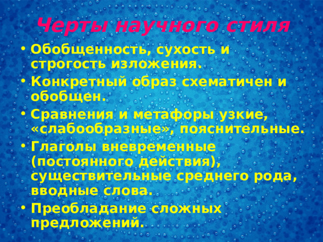 Черты научного стиля Обобщенность, сухость и строгость изложения. Конкретный образ схематичен и обобщен. Сравнения и метафоры узкие, «слабообразные», пояснительные. Глаголы вневременные (постоянного действия), существительные среднего рода, вводные слова. Преобладание сложных предложений.  