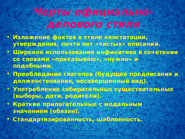 Черты официально-делового стиля Изложение фактов в стиле констатации, утверждения, почти нет «чистых» описаний. Широкое использование инфинитива в сочетании со словами «приказываю», «нужно» и подобными. Преобладание глаголов (будущее предписания и долженствования, несовершенный вид). Употребление собирательных существительных (выборы, дети, родители). Краткие прилагательные с модальным значением (обязан). Стандартизированность, шаблонность.  
