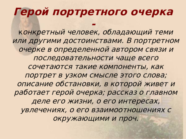 Герой портретного очерка -  к онкретный человек, обладающий теми или другими достоинствами. В портретном очерке в определенной автором связи и последовательности чаще всего сочетаются такие компоненты, как портрет в узком смысле этого слова; описание обстановки, в которой живет и работает герой очерка; рассказ о главном деле его жизни, о его интересах, увлечениях, о его взаимоотношениях с окружающими и проч. 