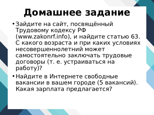 Домашнее задание Зайдите на сайт, посвящённый Трудовому кодексу РФ (www.zakonrf.info), и найдите статью 63. С какого возраста и при каких условиях несовершеннолетний может самостоятельно заключать трудовые договоры (т. е. устраиваться на работу)? Найдите в Интернете свободные вакансии в вашем городе (5 вакансий). Какая зарплата предлагается? 