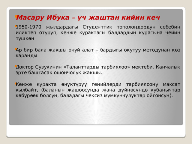Масару Ибука – үч жаштан кийин кеч  1950-1970 жылдардагы Студенттик тополоңдордун себебин иликтеп отуруп, кенже курактагы балдардын курагына чейин түшкөн Ар бир бала жакшы окуй алат – бардыгы окутуу методунан көз каранды Доктор Сузукинин «Таланттарды тарбиялоо» мектеби. Канчалык эрте баштасак ошончолук жакшы. Кенже куракта өнүктүрүү генийлерди тарбиялоону максат кылбайт, (баланын жашоосунда жана дүйнөсүндө кубанычтар көбүрөөк болсун, баладагы чексиз мүмкүнчүлүктөр ойгонсун). 