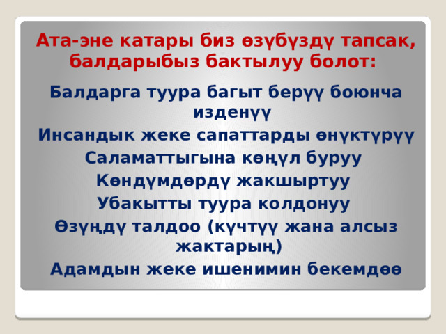 Ата-эне катары биз өзүбүздү тапсак, балдарыбыз бактылуу болот :   Балдарга туура багыт берүү боюнча изденүү Инсандык жеке сапаттарды өнүктүрүү Саламаттыгына көңүл буруу Көндүмдөрдү жакшыртуу Убакытты туура колдонуу Өзүңдү талдоо (күчтүү жана алсыз жактарың) Адамдын жеке ишенимин бекемдөө 