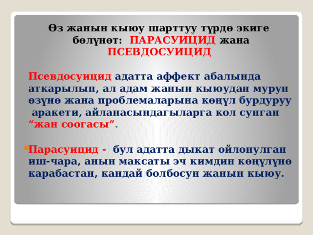 Өз жанын кыюу шарттуу түрдө экиге бөлүнөт:   ПАРАСУИЦИД  жана ПСЕВДОСУИЦИД  Псевдосуицид  адатта аффект абалында аткарылып, ал адам жанын кыюудан мурун өзүнө жана проблемаларына көңүл бурдуруу аракети, айланасындагыларга кол сунган “жан соогасы” .  Парасуицид -  бул адатта дыкат ойлонулган иш-чара, анын максаты эч кимдин көңүлүнө карабастан, кандай болбосун жанын кыюу. 