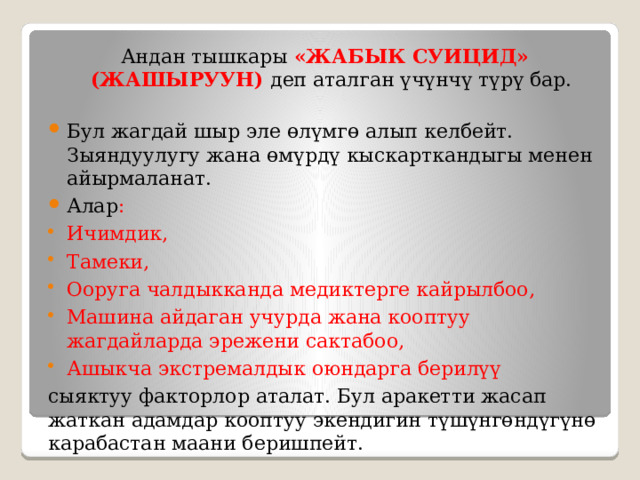 Андан тышкары «ЖАБЫК СУИЦИД» (ЖАШЫРУУН) деп аталган үчүнчү түрү бар.   Бул жагдай шыр эле өлүмгө алып келбейт. Зыяндуулугу жана өмүрдү кыскарткандыгы менен айырмаланат. Алар : Ичимдик, Тамеки, Ооруга чалдыкканда медиктерге кайрылбоо, Машина айдаган учурда жана кооптуу жагдайларда эрежени сактабоо, Ашыкча экстремалдык оюндарга берилүү сыяктуу факторлор аталат. Бул аракетти жасап жаткан адамдар кооптуу экендигин түшүнгөндүгүнө карабастан маани беришпейт. 