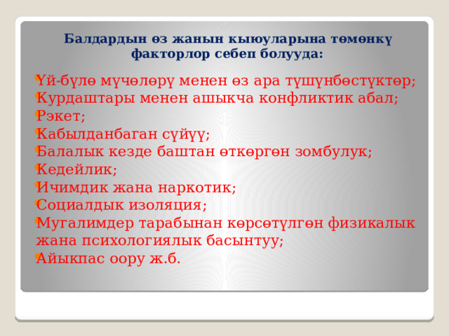 Балдардын өз жанын кыюуларына төмөнкү факторлор себеп болууда: Үй-бүлө мүчөлөрү менен өз ара түшүнбөстүктөр; Курдаштары менен ашыкча конфликтик абал; Рэкет; Кабылданбаган сүйүү; Балалык кезде баштан өткөргөн зомбулук; Кедейлик; Ичимдик жана наркотик; Социалдык изоляция; Мугалимдер тарабынан көрсөтүлгөн физикалык жана психологиялык басынтуу; Айыкпас оору ж.б. 