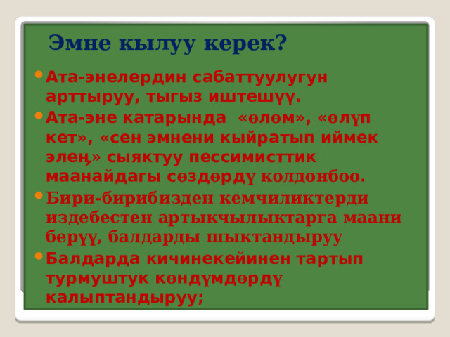  Эмне кылуу керек?   Ата-энелердин сабаттуулугун арттыруу, тыгыз иштешүү. Ата-эне катарында « ө л ө м», « ө л ү п кет», «сен эмнени кыйратып иймек эле ӊ» сыяктуу пессимисттик маанайдагы с ө зд ө рд ү колдонбоо. Бири-бирибизден кемчиликтерди издебестен артыкчылыктарга маани берүү, балдарды шыктандыруу Балдарда кичинекейинен тартып турмуштук к ө нд ү мд ө рд ү калыптандыруу; 
