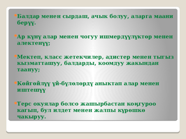 Балдар менен сырдаш, ачык болуу, аларга маани берүү.  Ар күнү алар менен чогуу ишмердүүлүктөр менен алектенүү;  Мектеп, класс жетекчилер, адистер менен тыгыз кызматташуу, балдарды, коомдуу жакындан таануу;  Көйгөйлүү үй-бүлөлөрдү аныктап алар менен иштешүү  Терс окуялар болсо жашырбастан коӊгуроо кагып, бул илдет менен жалпы күрөшкө чакыруу. 