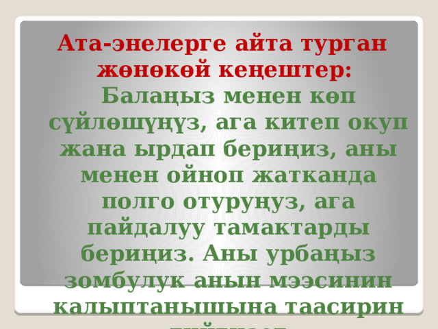 Ата-энелерге айта турган жөнөкөй кеңештер:  Балаңыз менен көп сүйлөшүңүз, ага китеп окуп жана ырдап бериңиз, аны менен ойноп жатканда полго отуруңуз, ага пайдалуу тамактарды бериңиз. Аны урбаңыз зомбулук анын мээсинин калыптанышына таасирин тийгизет 
