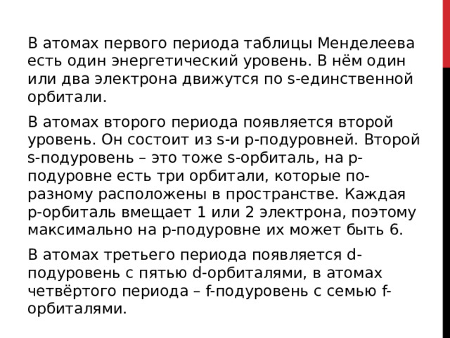 В атомах первого периода таблицы Менделеева есть один энергетический уровень. В нём один или два электрона движутся по s-единственной орбитали. В атомах второго периода появляется второй уровень. Он состоит из s-и p-подуровней. Второй s-подуровень – это тоже s-орбиталь, на p-подуровне есть три орбитали, которые по-разному расположены в пространстве. Каждая p-орбиталь вмещает 1 или 2 электрона, поэтому максимально на p-подуровне их может быть 6. В атомах третьего периода появляется d-подуровень с пятью d-орбиталями, в атомах четвёртого периода – f-подуровень с семью f-орбиталями.  