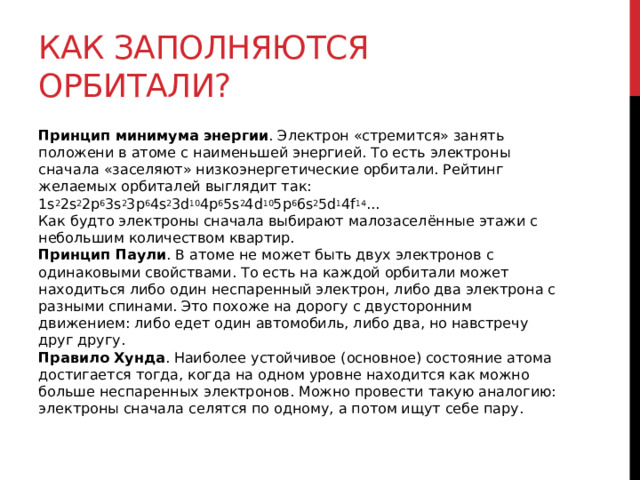 Как заполняются орбитали? Принцип минимума энергии . Электрон «стремится» занять положени в атоме с наименьшей энергией. То есть электроны сначала «заселяют» низкоэнергетические орбитали. Рейтинг желаемых орбиталей выглядит так: 1s 2 2s 2 2p 6 3s 2 3p 6 4s 2 3d 10 4p 6 5s 2 4d 10 5р 6 6s 2 5d 1 4f 14 ...   Как будто электроны сначала выбирают малозаселённые этажи с небольшим количеством квартир.  Принцип Паули . В атоме не может быть двух электронов с одинаковыми свойствами. То есть на каждой орбитали может находиться либо один неспаренный электрон, либо два электрона с разными спинами. Это похоже на дорогу с двусторонним движением: либо едет один автомобиль, либо два, но навстречу друг другу.  Правило Хунда . Наиболее устойчивое (основное) состояние атома достигается тогда, когда на одном уровне находится как можно больше неспаренных электронов. Можно провести такую аналогию: электроны сначала селятся по одному, а потом ищут себе пару.  