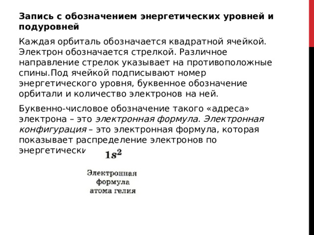 Запись с обозначением энергетических уровней и подуровней Каждая орбиталь обозначается квадратной ячейкой. Электрон обозначается стрелкой. Различное направление стрелок указывает на противоположные спины.Под ячейкой подписывают номер энергетического уровня, буквенное обозначение орбитали и количество электронов на ней. Буквенно-числовое обозначение такого «адреса» электрона – это  электронная формула .  Электронная конфигурация  – это электронная формула, которая показывает распределение электронов по энергетическим уровням.  