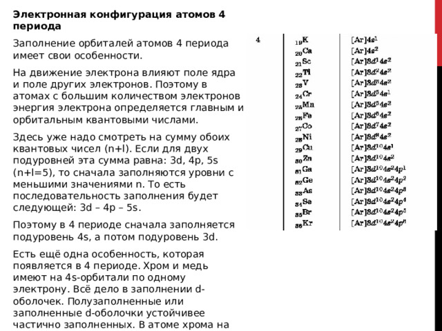 Электронная конфигурация атомов 4 периода Заполнение орбиталей атомов 4 периода имеет свои особенности. На движение электрона влияют поле ядра и поле других электронов. Поэтому в атомах с большим количеством электронов энергия электрона определяется главным и орбитальным квантовыми числами. Здесь уже надо смотреть на сумму обоих квантовых чисел (n+l). Если для двух подуровней эта сумма равна: 3d, 4p, 5s (n+l=5), то сначала заполняются уровни с меньшими значениями n. То есть последовательность заполнения будет следующей: 3d – 4p – 5s. Поэтому в 4 периоде сначала заполняется подуровень 4s, а потом подуровень 3d. Есть ещё одна особенность, которая появляется в 4 периоде. Хром и медь имеют на 4s-орбитали по одному электрону. Всё дело в заполнении d-оболочек. Полузаполненные или заполненные d-оболочки устойчивее частично заполненных. В атоме хрома на каждой из 5 3d-орбиталей есть по одному электрону. В атоме меди на каждой на каждой 3d-орбитали есть по два электрона.  