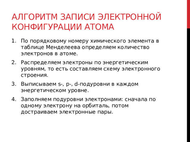 Алгоритм записи электронной конфигурации атома По порядковому номеру химического элемента в таблице Менделеева определяем количество электронов в атоме. Распределяем электроны по энергетическим уровням, то есть составляем схему электронного строения. Выписываем s-, p-, d-подуровни в каждом энергетическом уровне. Заполняем подуровни электронами: сначала по одному электрону на орбиталь, потом достраиваем электронные пары.  