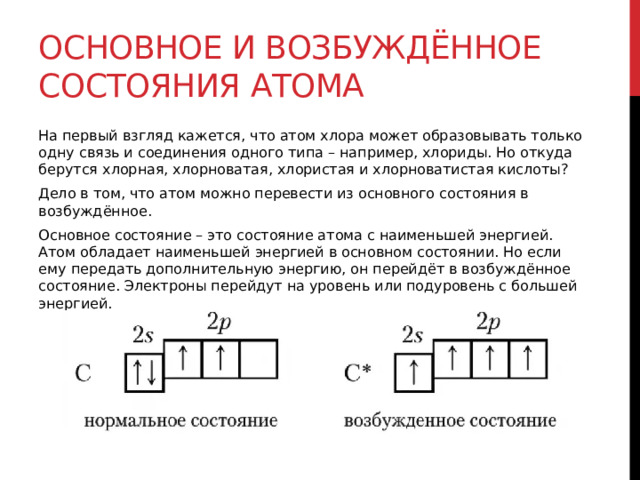 Основное и возбуждённое состояния атома На первый взгляд кажется, что атом хлора может образовывать только одну связь и соединения одного типа – например, хлориды. Но откуда берутся хлорная, хлорноватая, хлористая и хлорноватистая кислоты? Дело в том, что атом можно перевести из основного состояния в возбуждённое.  Основное состояние – это состояние атома с наименьшей энергией. Атом обладает наименьшей энергией в основном состоянии. Но если ему передать дополнительную энергию, он перейдёт в возбуждённое состояние. Электроны перейдут на уровень или подуровень с большей энергией.  