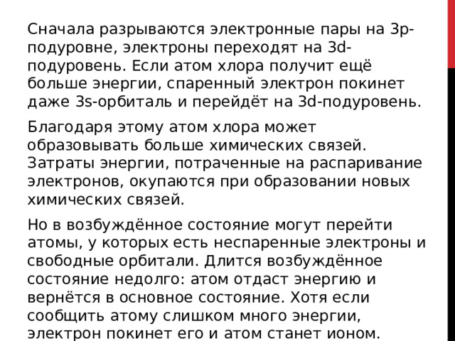 Сначала разрываются электронные пары на 3p-подуровне, электроны переходят на 3d-подуровень. Если атом хлора получит ещё больше энергии, спаренный электрон покинет даже 3s-орбиталь и перейдёт на 3d-подуровень. Благодаря этому атом хлора может образовывать больше химических связей. Затраты энергии, потраченные на распаривание электронов, окупаются при образовании новых химических связей. Но в возбуждённое состояние могут перейти атомы, у которых есть неспаренные электроны и свободные орбитали. Длится возбуждённое состояние недолго: атом отдаст энергию и вернётся в основное состояние. Хотя если сообщить атому слишком много энергии, электрон покинет его и атом станет ионом. 