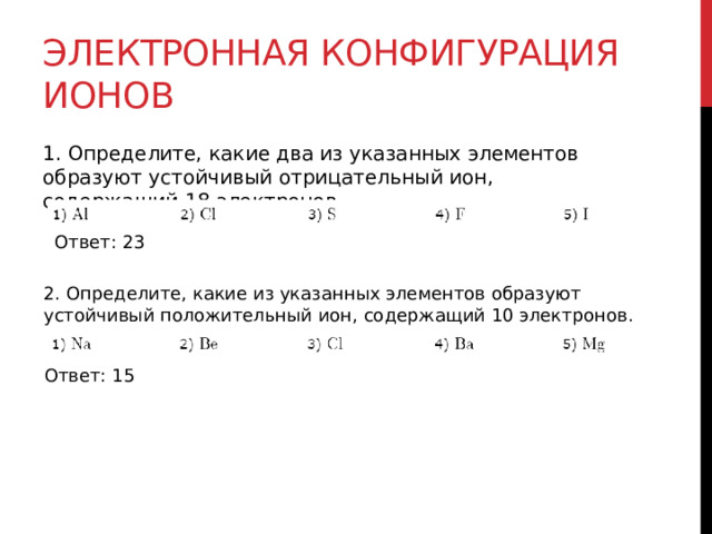 Электронная конфигурация ионов 1. Определите, какие два из указанных элементов образуют устойчивый отрицательный ион, содержащий 18 электронов. Ответ: 23 2. Определите, какие из указанных элементов образуют устойчивый положительный ион, содержащий 10 электронов. Ответ: 15 