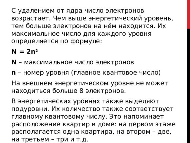 С удалением от ядра число электронов возрастает. Чем выше энергетический уровень, тем больше электронов на нём находится. Их максимальное число для каждого уровня определяется по формуле: N = 2n 2 N  – максимальное число электронов n  – номер уровня (главное квантовое число) На внешнем энергетическом уровне не может находиться больше 8 электронов.  В энергетических уровнях также выделяют подуровни. Их количество также соответствует главному квантовому числу. Это напоминает расположение квартир в доме: на первом этаже располагается одна квартира, на втором – две, на третьем – три и т.д. 