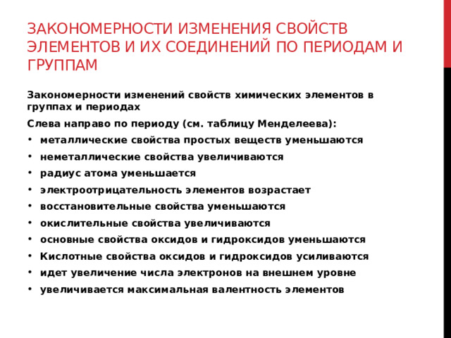 Закономерности изменения свойств элементов и их соединений по периодам и группам Закономерности изменений свойств химических элементов в группах и периодах Слева направо по периоду (см. таблицу Менделеева): металлические свойства простых веществ уменьшаются неметаллические свойства увеличиваются радиус атома уменьшается электроотрицательность элементов возрастает восстановительные свойства уменьшаются окислительные свойства увеличиваются основные свойства оксидов и гидроксидов уменьшаются Кислотные свойства оксидов и гидроксидов усиливаются идет увеличение числа электронов на внешнем уровне увеличивается максимальная валентность элементов 