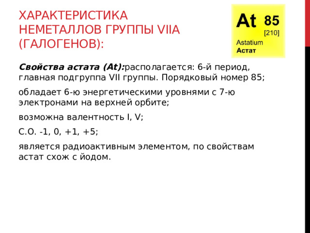Характеристика неметаллов группы VIIА (галогенов): Свойства астата (At): располагается: 6-й период, главная подгруппа VII группы. Порядковый номер 85; обладает 6-ю энергетическими уровнями с 7-ю электронами на верхней орбите; возможна валентность I, V;  С.О. -1, 0, +1, +5; является радиоактивным элементом, по свойствам астат схож с йодом.  