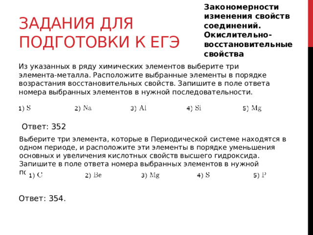 Закономерности изменения свойств соединений. Окислительно-восстановительные свойства Задания для подготовки к егэ Из указанных в ряду химических элементов выберите три элемента-металла. Расположите выбранные элементы в порядке возрастания восстановительных свойств. Запишите в поле ответа номера выбранных элементов в нужной последовательности. Ответ: 352 Выберите три элемента, которые в Периодической системе находятся в одном периоде, и расположите эти элементы в порядке уменьшения основных и увеличения кислотных свойств высшего гидроксида. Запишите в поле ответа номера выбранных элементов в нужной последовательности. Ответ: 354. 