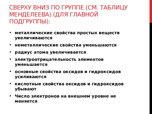 Сверху вниз по группе (см. таблицу Менделеева) (для главной подгруппы): металлические свойства простых веществ увеличиваются неметаллические свойства уменьшаются радиус атома увеличивается электроотрицательность элементов уменьшается основные свойства оксидов и гидроксидов усиливаются кислотные свойства оксидов и гидроксидов убывают Число электронов на внешнем уровне не меняется 