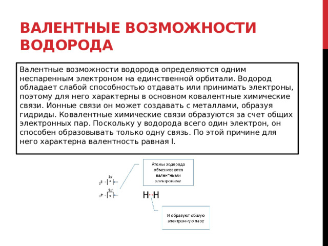 Валентные возможности водорода Валентные возможности водорода определяются одним неспаренным электроном на единственной орбитали. Водород обладает слабой способностью отдавать или принимать электроны, поэтому для него характерны в основном ковалентные химические связи. Ионные связи он может создавать с металлами, образуя гидриды. Ковалентные химические связи образуются за счет общих электронных пар. Поскольку у водорода всего один электрон, он способен образовывать только одну связь. По этой причине для него характерна валентность равная I. 