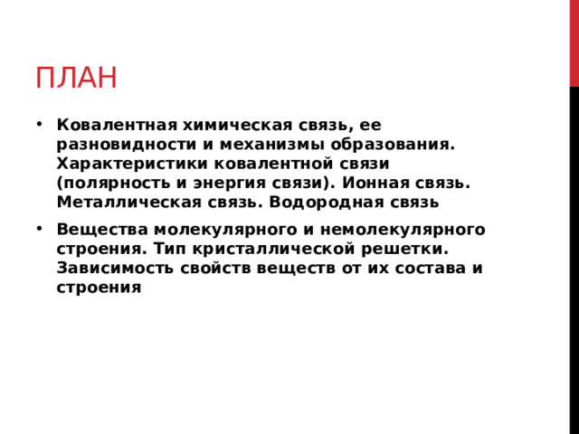 План Ковалентная химическая связь, ее разновидности и механизмы образования. Характеристики ковалентной связи (полярность и энергия связи). Ионная связь. Металлическая связь. Водородная связь Вещества молекулярного и немолекулярного строения. Тип кристаллической решетки. Зависимость свойств веществ от их состава и строения 