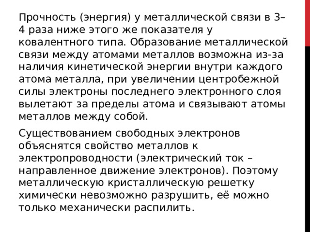 Прочность (энергия) у металлической связи в 3–4 раза ниже этого же показателя у ковалентного типа. Образование металлической связи между атомами металлов возможна из-за наличия кинетической энергии внутри каждого атома металла, при увеличении центробежной силы электроны последнего электронного слоя вылетают за пределы атома и связывают атомы металлов между собой. Существованием свободных электронов объяснятся свойство металлов к электропроводности (электрический ток – направленное движение электронов). Поэтому металлическую кристаллическую решетку химически невозможно разрушить, её можно только механически распилить. 