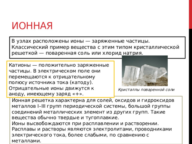Ионная В узлах расположены ионы — заряженные частицы. Классический пример вещества с этим типом кристаллической решеткой — поваренная соль или хлорид натрия.  Катионы — положительно заряженные частицы. В электрическом поле они перемещаются к отрицательному полюсу источника тока (катоду). Отрицательные ионы движутся к аноду, имеющему заряд «+». Кристаллы поваренной соли Ионная решетка характерна для солей, оксидов и гидроксидов металлов I–III групп периодической системы, большой группы соединений металлических элемент из других групп. Такие вещества обычно твердые и тугоплавкие. Ионы высвобождаются при расплавлении и растворении. Расплавы и растворы являются электролитами, проводниками электрического тока, более слабыми, по сравнению с металлами. 