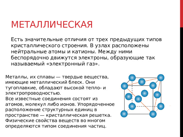 Металлическая Есть значительные отличия от трех предыдущих типов кристаллического строения. В узлах расположены нейтральные атомы и катионы. Между ними беспорядочно движутся электроны, образующие так называемый «электронный газ». Металлы, их сплавы — твердые вещества, имеющие металлический блеск. Они тугоплавкие, обладают высокой тепло- и электропроводностью. Все известные соединения состоят из атомов, молекул либо ионов. Упорядоченное расположение структурных единиц в пространстве — кристаллическая решетка. Физические свойства веществ во многом определяются типом соединения частиц. 