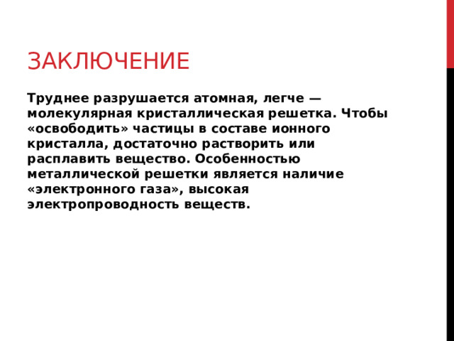 Заключение Труднее разрушается атомная, легче — молекулярная кристаллическая решетка. Чтобы «освободить» частицы в составе ионного кристалла, достаточно растворить или расплавить вещество. Особенностью металлической решетки является наличие «электронного газа», высокая электропроводность веществ.  