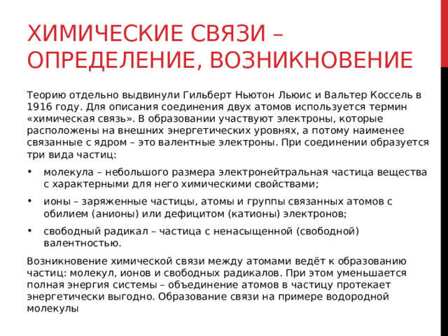 Химические связи – определение, возникновение Теорию отдельно выдвинули Гильберт Ньютон Льюис и Вальтер Коссель в 1916 году. Для описания соединения двух атомов используется термин «химическая связь». В образовании участвуют электроны, которые расположены на внешних энергетических уровнях, а потому наименее связанные с ядром – это валентные электроны. При соединении образуется три вида частиц: молекула – небольшого размера электронейтральная частица вещества с характерными для него химическими свойствами; ионы – заряженные частицы, атомы и группы связанных атомов с обилием (анионы) или дефицитом (катионы) электронов; свободный радикал – частица с ненасыщенной (свободной) валентностью. Возникновение химической связи между атомами ведёт к образованию частиц: молекул, ионов и свободных радикалов. При этом уменьшается полная энергия системы – объединение атомов в частицу протекает энергетически выгодно. Образование связи на примере водородной молекулы 