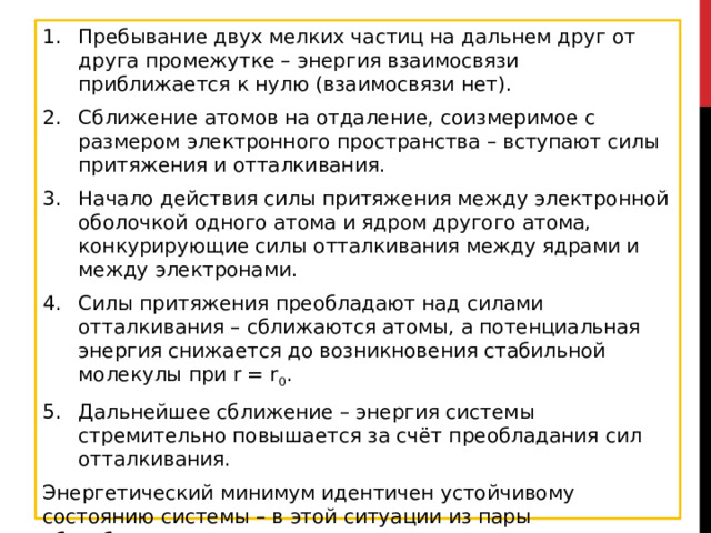 Пребывание двух мелких частиц на дальнем друг от друга промежутке – энергия взаимосвязи приближается к нулю (взаимосвязи нет). Сближение атомов на отдаление, соизмеримое с размером электронного пространства – вступают силы притяжения и отталкивания. Начало действия силы притяжения между электронной оболочкой одного атома и ядром другого атома, конкурирующие силы отталкивания между ядрами и между электронами. Силы притяжения преобладают над силами отталкивания – сближаются атомы, а потенциальная энергия снижается до возникновения стабильной молекулы при r = r 0 . Дальнейшее сближение – энергия системы стремительно повышается за счёт преобладания сил отталкивания. Энергетический минимум идентичен устойчивому состоянию системы – в этой ситуации из пары обособленных водородных частиц получается молекула H2. Во время реакции производится 436 кДж/моль. 