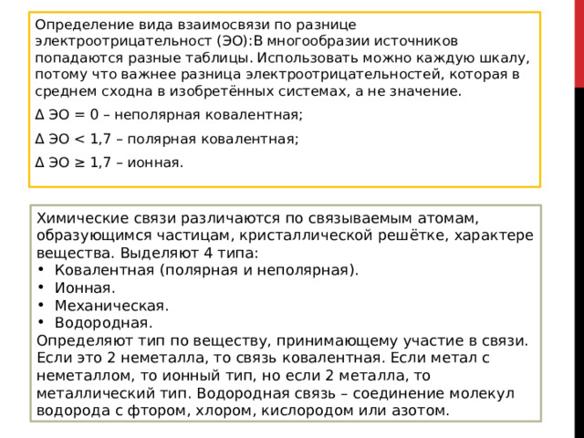 Определение вида взаимосвязи по разнице электроотрицательност (ЭО):В многообразии источников попадаются разные таблицы. Использовать можно каждую шкалу, потому что важнее разница электроотрицательностей, которая в среднем сходна в изобретённых системах, а не значение. Δ ЭО = 0 – неполярная ковалентная; Δ ЭО Δ ЭО ≥ 1,7 – ионная. Химические связи различаются по связываемым атомам, образующимся частицам, кристаллической решётке, характере вещества. Выделяют 4 типа: Ковалентная (полярная и неполярная). Ионная. Механическая. Водородная. Определяют тип по веществу, принимающему участие в связи. Если это 2 неметалла, то связь ковалентная. Если метал с неметаллом, то ионный тип, но если 2 металла, то металлический тип. Водородная связь – соединение молекул водорода с фтором, хлором, кислородом или азотом.  