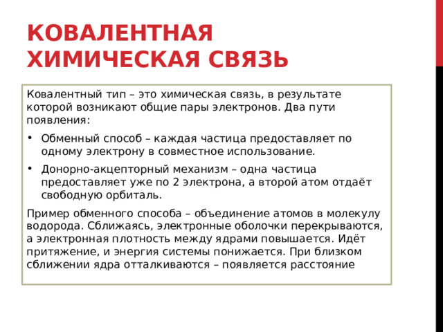 Ковалентная химическая связь Ковалентный тип – это химическая связь, в результате которой возникают общие пары электронов. Два пути появления: Обменный способ – каждая частица предоставляет по одному электрону в совместное использование. Донорно-акцепторный механизм – одна частица предоставляет уже по 2 электрона, а второй атом отдаёт свободную орбиталь. Пример обменного способа – объединение атомов в молекулу водорода. Сближаясь, электронные оболочки перекрываются, а электронная плотность между ядрами повышается. Идёт притяжение, и энергия системы понижается. При близком сближении ядра отталкиваются – появляется расстояние 