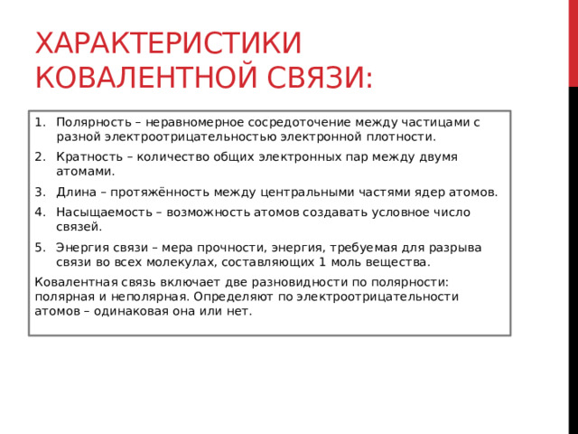 Характеристики ковалентной связи: Полярность – неравномерное сосредоточение между частицами с разной электроотрицательностью электронной плотности. Кратность – количество общих электронных пар между двумя атомами. Длина – протяжённость между центральными частями ядер атомов. Насыщаемость – возможность атомов создавать условное число связей.  Энергия связи – мера прочности, энергия, требуемая для разрыва связи во всех молекулах, составляющих 1 моль вещества. Ковалентная связь включает две разновидности по полярности: полярная и неполярная. Определяют по электроотрицательности атомов – одинаковая она или нет.  