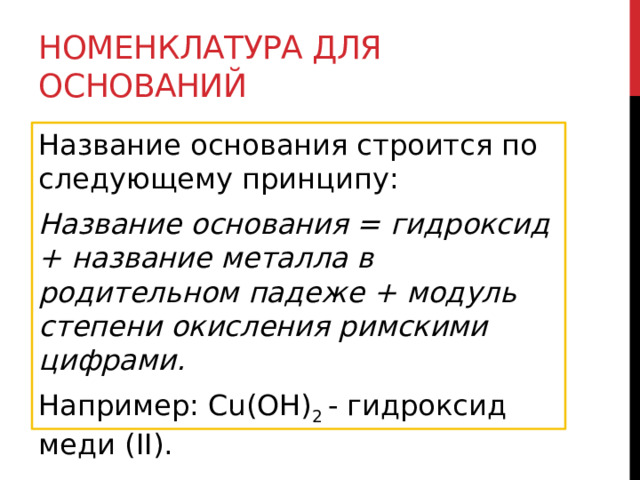 Номенклатура для оснований Название основания строится по следующему принципу: Название основания = гидроксид + название металла в родительном падеже + модуль степени окисления римскими цифрами. Например: Cu(OH) 2  - гидроксид меди (II).  
