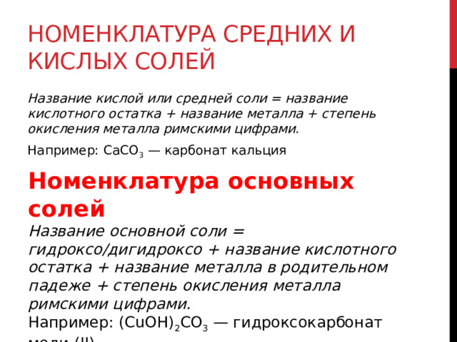 Номенклатура средних и кислых солей Название кислой или средней соли = название кислотного остатка + название металла + степень окисления металла римскими цифрами. Например: CaCO 3  — карбонат кальция Номенклатура основных солей Название основной соли = гидроксо/дигидроксо + название кислотного остатка + название металла в родительном падеже + степень окисления металла римскими цифрами. Например: (CuOH) 2 CO 3  — гидроксокарбонат меди (II). 