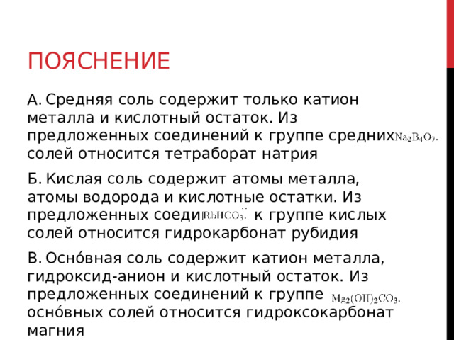Пояснение А. Средняя соль содержит только катион металла и кислотный остаток. Из предложенных соединений к группе средних солей относится тетраборат натрия  Б. Кислая соль содержит атомы металла, атомы водорода и кислотные остатки. Из предложенных соединений к группе кислых солей относится гидрокарбонат рубидия  В. Оснóвная соль содержит катион металла, гидроксид-анион и кислотный остаток. Из предложенных соединений к группе оснóвных солей относится гидроксокарбонат магния     