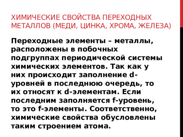 Химические свойства переходных металлов (меди, цинка, хрома, железа) Переходные элементы – металлы, расположены в побочных подгруппах периодической системы химических элементов. Так как у них происходит заполнение d-уровней в последнюю очередь, то их относят к d-элементам. Если последним заполняется f-уровень, то это f-элементы. Соответственно, химические свойства обусловлены таким строением атома. 