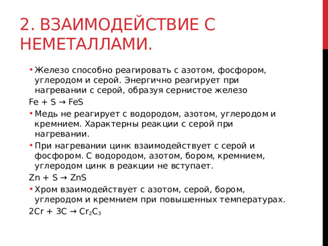 2. Взаимодействие с неметаллами. Железо способно реагировать с азотом, фосфором, углеродом и серой. Энергично реагирует при нагревании с серой, образуя сернистое железо Железо способно реагировать с азотом, фосфором, углеродом и серой. Энергично реагирует при нагревании с серой, образуя сернистое железо Fe + S → FeS Медь не реагирует с водородом, азотом, углеродом и кремнием. Характерны реакции с серой при нагревании.  При нагревании цинк взаимодействует с серой и фосфором. С водородом, азотом, бором, кремнием, углеродом цинк в реакции не вступает. Медь не реагирует с водородом, азотом, углеродом и кремнием. Характерны реакции с серой при нагревании.  При нагревании цинк взаимодействует с серой и фосфором. С водородом, азотом, бором, кремнием, углеродом цинк в реакции не вступает. Zn + S → ZnS Хром взаимодействует с азотом, серой, бором, углеродом и кремнием при повышенных температурах. Хром взаимодействует с азотом, серой, бором, углеродом и кремнием при повышенных температурах. 2Cr + 3C → Cr 2 C 3  