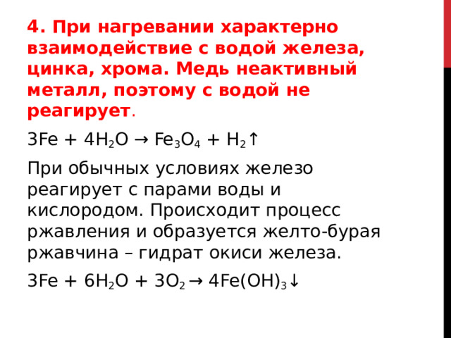 4. При нагревании характерно взаимодействие с водой железа, цинка, хрома. Медь неактивный металл, поэтому с водой не реагирует . 3Fe + 4H 2 O → Fe 3 O 4  + H 2 ↑  При обычных условиях железо реагирует с парами воды и кислородом. Происходит процесс ржавления и образуется желто-бурая ржавчина – гидрат окиси железа.  3Fe + 6H 2 O + 3O 2  → 4Fe(OH) 3 ↓  