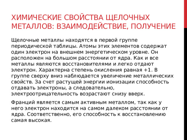 Химические свойства щелочных металлов: взаимодействие, получение Щелочные металлы находятся в первой группе периодической таблицы. Атомы этих элементов содержат один электрон на внешнем энергетическом уровне. Он расположен на большом расстоянии от ядра. Как и все металлы являются восстановителями и легко отдают электрон. Характерна степень окисления равная +1. В группе сверху вниз наблюдается увеличение металлических свойств. За счет растущей энергии ионизации способность отдавать электроны, а следовательно, электроотрицательность возрастают снизу вверх. Франций является самым активным металлом, так как у него электрон находится на самом далеком расстоянии от ядра. Соответственно, его способность к восстановлению самая высокая. 