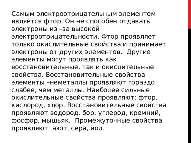 Самым электроотрицательным элементом является фтор. Он не способен отдавать электроны из –за высокой электроотрицательности. Фтор проявляет только окислительные свойства и принимает электроны от других элементов.  Другие элементы могут проявлять как восстановительные, так и окислительные свойства. Восстановительные свойства  элементы –неметаллы проявляют гораздо слабее, чем металлы. Наиболее сильные окислительные свойства проявляют: фтор, кислород, хлор. Восстановительные свойства проявляют водород, бор, углерод, кремний, фосфор, мышьяк.  Промежуточные свойства проявляют  азот, сера, йод. 