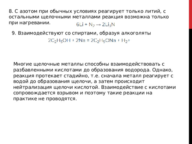 8. С азотом при обычных условиях реагирует только литий, с остальными щелочными металлами реакция возможна только при нагревании. 9. Взаимодействуют со спиртами, образуя алкоголяты Многие щелочные металлы способны взаимодействовать с разбавленными кислотами до образования водорода. Однако, реакция протекает стадийно, т.е. сначала металл реагирует с водой до образования щелочи, а затем происходит нейтрализация щелочи кислотой. Взаимодействие с кислотами сопровождается взрывом и поэтому такие реакции на практике не проводятся. 