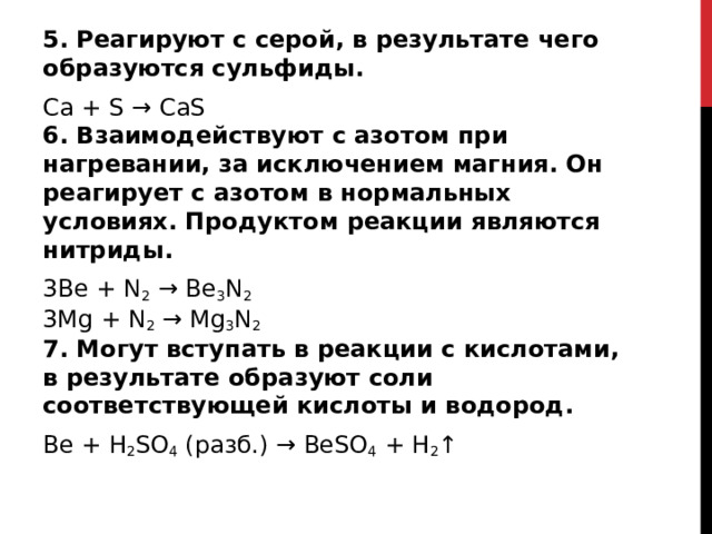 5. Реагируют с серой, в результате чего образуются сульфиды.  Ca + S → CaS  6. Взаимодействуют с азотом при нагревании, за исключением магния. Он реагирует с азотом в нормальных условиях. Продуктом реакции являются нитриды. 3Be + N 2  → Be 3 N 2    3Mg + N 2  → Mg 3 N 2    7. Могут вступать в реакции с кислотами, в результате образуют соли соответствующей кислоты и водород. Be + H 2 SO 4  (разб.) → BeSO 4  + H 2 ↑  