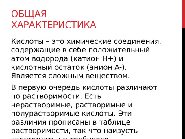 Общая характеристика Кислоты – это химические соединения, содержащие в себе положительный атом водорода (катион H+) и кислотный остаток (анион A-). Является сложным веществом. В первую очередь кислоты различают по растворимости. Есть нерастворимые, растворимые и полурастворимые кислоты. Эти различия прописаны в таблице растворимости, так что наизусть запоминать не требуется. 