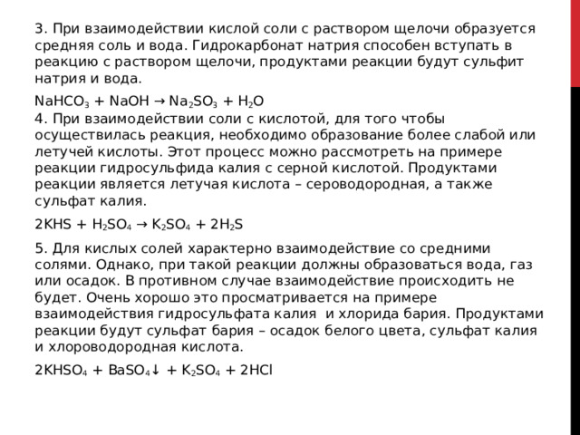 3. При взаимодействии кислой соли с раствором щелочи образуется средняя соль и вода. Гидрокарбонат натрия способен вступать в реакцию с раствором щелочи, продуктами реакции будут сульфит натрия и вода. NaHCO 3  + NaOH → Na 2 SO 3  + H 2 O  4. При взаимодействии соли с кислотой, для того чтобы осуществилась реакция, необходимо образование более слабой или летучей кислоты. Этот процесс можно рассмотреть на примере реакции гидросульфида калия с серной кислотой. Продуктами реакции является летучая кислота – сероводородная, а также сульфат калия. 2KHS + H 2 SO 4  → K 2 SO 4  + 2H 2 S 5. Для кислых солей характерно взаимодействие со средними солями. Однако, при такой реакции должны образоваться вода, газ или осадок. В противном случае взаимодействие происходить не будет. Очень хорошо это просматривается на примере взаимодействия гидросульфата калия  и хлорида бария. Продуктами реакции будут сульфат бария – осадок белого цвета, сульфат калия и хлороводородная кислота. 2KHSO 4  + BaSO 4 ↓ + K 2 SO 4  + 2HCl  