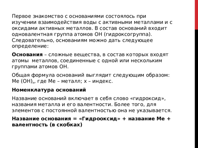 Первое знакомство с основаниями состоялось при изучении взаимодействия воды с активными металлами и с оксидами активных металлов. В состав оснований входит одновалентная группа атомов OH (гидроксогруппа). Следовательно, основаниям можно дать следующее определение: Основания  – сложные вещества, в состав которых входят атомы  металлов, соединенные с одной или нескольким группами атомов OH. Общая формула оснований выглядит следующим образом: Ме (ОН) x , где Ме – металл; x – индекс. Номенклатура оснований Название оснований включает в себя слово «гидроксид», названия металла и его валентности. Более того, для элементов с постоянной валентностью она не указывается. Название основания = «Гидрооксид» + название Me + валентность (в скобках)  